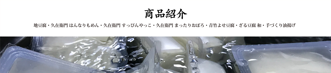 商品紹介 地豆腐・久在衛門 はんなりもめん・久在衛門 すっぴんやっこ・久在衛門 まったりおぼろ・青竹よせ豆腐・ざる豆腐 和・手づくり油揚げ